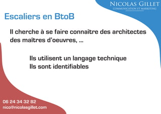 Escaliers en BtoB
Il cherche à se faire connaître des architectes
des maîtres d’oeuvres, ...
Ils utilisent un langage technique
Ils sont identifiables

06 24 34 32 82
nico@nicolasgillet.com

 