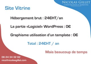 Site Vitrine
Hébergement brut : 24€HT/an
La partie «Logiciel» WordPress : 0€
Graphisme utilisation d’un template : 0€
Total : 24€HT / an
Mais beaucoup de temps
06 24 34 32 82
nico@nicolasgillet.com

 