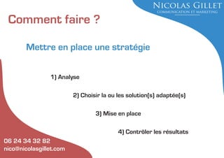 Comment faire ?
Mettre en place une stratégie
1) Analyse
2) Choisir la ou les solution(s) adaptée(s)
3) Mise en place
4) Contrôler les résultats
06 24 34 32 82
nico@nicolasgillet.com

 