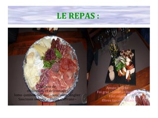 Assiette de
charcuterie et de fromage :
lomo -jambon ibérique – saucisson sanglier
Saucisson noisette – coppa – serrano -
Chorizo
Amuse bouche :
Foi gras – tomate +mousse -
Filet mignon
Olives farcies - salade
LE REPAS :
 