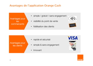 10
Avantages de l’application Orange Cash
Avantages pourAvantages pourAvantages pourAvantages pour
lesleslesles
commercantscommercantscommercantscommercants
• simple / gratuit / sans engagement
• visibilité du point de vente
• fidélisation des clients
Avantages pourAvantages pourAvantages pourAvantages pour
les clientsles clientsles clientsles clients
• rapide et sécurisé
• simple & sans engagement
• Innovant
 