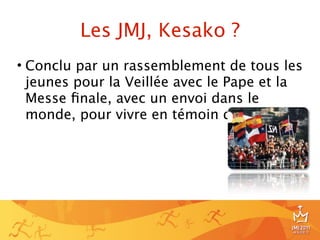 Les JMJ, Kesako ?
• Conclu par un rassemblement de tous les
  jeunes pour la Veillée avec le Pape et la
  Messe ﬁnale, avec un envoi dans le
  monde, pour vivre en témoin du Christ.




                                          6
 
