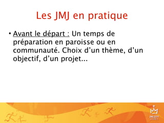 Les JMJ en pratique
• Avant le départ : Un temps de
  préparation en paroisse ou en
  communauté. Choix d’un thème, d’un
  objectif, d’un projet...




                                       8
 