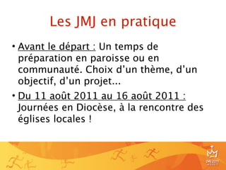 Les JMJ en pratique
• Avant le départ : Un temps de
  préparation en paroisse ou en
  communauté. Choix d’un thème, d’un
  objectif, d’un projet...
• Du 11 août 2011 au 16 août 2011 :
  Journées en Diocèse, à la rencontre des
  églises locales !



                                            8
 