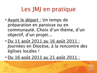 Les JMJ en pratique
• Avant le départ : Un temps de
  préparation en paroisse ou en
  communauté. Choix d’un thème, d’un
  objectif, d’un projet...
• Du 11 août 2011 au 16 août 2011 :
  Journées en Diocèse, à la rencontre des
  églises locales !
• Du 16 août 2011 au 21 août 2011 :

                                            8
 