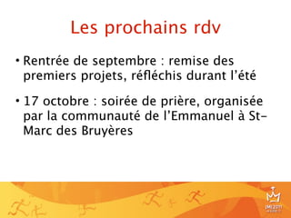 Les prochains rdv
• Rentrée de septembre : remise des
  premiers projets, réﬂéchis durant l’été

• 17 octobre : soirée de prière, organisée
  par la communauté de l’Emmanuel à St-
  Marc des Bruyères




                                             24
 