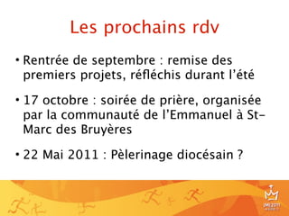 Les prochains rdv
• Rentrée de septembre : remise des
  premiers projets, réﬂéchis durant l’été

• 17 octobre : soirée de prière, organisée
  par la communauté de l’Emmanuel à St-
  Marc des Bruyères

• 22 Mai 2011 : Pèlerinage diocésain ?



                                             24
 