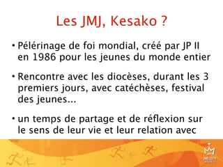 Les JMJ, Kesako ?
• Pélérinage de foi mondial, créé par JP II
  en 1986 pour les jeunes du monde entier

• Rencontre avec les diocèses, durant les 3
  premiers jours, avec catéchèses, festival
  des jeunes...

• un temps de partage et de réﬂexion sur
  le sens de leur vie et leur relation avec


                                              5
 