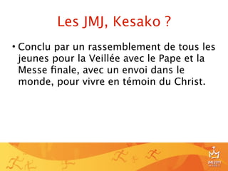 Les JMJ, Kesako ?
• Conclu par un rassemblement de tous les
  jeunes pour la Veillée avec le Pape et la
  Messe ﬁnale, avec un envoi dans le
  monde, pour vivre en témoin du Christ.




                                          6
 