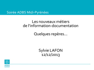 Soirée ADBS Midi-Pyrénées
Les nouveaux métiers
de l’information-documentation
Quelques repères…
Sylvie LAFON
12/12/2013
 