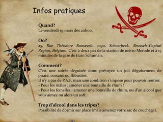 Infos pratiquesQuand?Le vendredi 19 mars dès 20h00. Où? 25, Rue Théodore Roosevelt, 1030, Schaerbeek, Brussels-Capital Region, Belgium. C’est à deux pas de la station de métro Merode et à 15 minutes de la gare de train Schuman.   Comment?C’est une soirée déguisée donc prévoyez un joli déguisement de pirate, corsaire ou flibustier. Il n’y a pas de P.A.F. mais une condition s’impose pour pouvoir rentrer. - Pour les mâles : amener une bouteille de rhum !- Pour les femelles : amener une bouteille de rhum, ou d’un alcool que vous aimez ou alors un soft. Trop d’alcool dans les tripes? Possibilité de dormir sur place (mais amenez votre sac de couchage). 