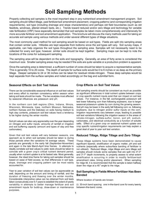 Soil Sampling Methods
Properly collecting soil samples is the most important step in any nutrient/soil amendment management program. Soil
sampling should reflect tillage, past fertilizer/soil amendment placement, cropping patterns (and corresponding irrigation
requirements), soil type (including drainage and slope characteristics) and perhaps old field boundaries (such as old
feedlots, windrows, altered stream beds, etc.). Trends toward reduced and/or zero tillage and technology for variable
rate fertilization (VRF) have especially demanded that soil samples be taken more comprehensively and intensively for
more accurate fertilizer and soil amendment application. This brochure will discuss the many methods used for taking an
accurate soil sample using various methods and under several different types of tillage situations.
The most commonly used method for soil sampling would be based on soil types. Fields are split into sampling areas
that contain similar soils. Hillsides are kept separate from bottoms since the soil types will vary. Soil survey maps, if
applicable, can help organize the soil types throughout the sampling area. Samples will not necessarily need to be
collected for every soil type; however, similar soils should be kept together. Sampling maps can be kept to note the
locations of the cores for subsequent sampling.
The sampling area will be dependent on the soils and topography. Generally, an area of forty acres is considered the
maximum size. Smaller sampling areas may be needed if the soils are quite variable or a production problem is apparent.
Once the sampling area is determined, a sufficient number of cores should be taken to acquire a representative sample.
This is generally 10 to 20 cores. The depth of sample for surface soils would be 0 to 6 inches or as deep as the primary
tillage. Deeper samples to 24 or 36 inches can be taken for residual nitrate-nitrogen. These deep samples would be
kept separate from the surface samples and noted accordingly on the bag and submittal form.


Seasonal Effects on Soil Test Values                                        Crop Effects on Soil Test Values
There can be considerable seasonal influence on soil test values            Soil sampling events should be consistent as much as possible
and every effort to maintain consistency within season when                 as significant differences in total nutrient uptake between crops
taking soil tests should be made. The two analytes most affected            or crop specific nutrient inputs exist that can impact on soil test
by seasonal influences are potassium and pH.                                values. For instance, in the fall, exchangeable potassium will
                                                                            test lower following corn than following soybeans, due to larger
In the northern corn belt regions (Ohio, Indiana, Illinois,                 seasonal potassium uptake by corn during the growing season.
Wisconsin, Minnesota, Iowa, northern Missouri, Nebraska,                    Soil pH may be lower in the early fall following corn vs. following
northern Kansas and the Dakotas) on soils having medium to                  soybeans, due to nitrogen and/or sulfur inputs on the corn.
high clay contents, potassium soil test values have a tendency              Irrigation requirements vary between crops, leading to possible
to be higher during the winter months.                                      soil test variations following the irrigation season in the areas of
                                                                            nitrate-nitrogen, sulfate-sulfur, boron, soil pH, sodium,
Soil pH values can also vary appreciably over the year depending            carbonates, and electrical conductivity as a function of soluble
on nitrogen and sulfur inputs, amounts of rainfall or irrigation            salts. Effect of a given crop on seasonal nutrient uptake and
and soil buffering capacity (amount and types of clay and free              crop specific nutrient/irrigation requirements can help explain a
carbonates).                                                                great deal of year to year soil test variation.

Given that soil test values will vary between seasons, one                  Reduced Tillage, Ridge Tillage and Zero Tillage
approach as to when soil samples should be taken is during
those periods when the variations hit average values. These                 These tillage systems have been demonstrated to cause
periods are generally in the early fall (September-November)                significant layered, stratification of organic matter, pH and soil
and again in the late March-April time frames. In attempts to               nutrients (especially where subsurface banding of fertilizer is
ideally correlate soil test values to yield, tests should be taken to       not utilized). Reduced tillage, ridge tillage and zero tillage soil
coincide with a given crop’s critical nutrient demand period,               samples should include some samples that are split into 0"-3"
usually when nutrient uptake is at its fastest rate. Most generally,        and 3"-7" depth increments, to properly assess to what extent
however, the ideal time frame for taking soil samples should be             stratification is occurring in order to modify fertilizer/soil
based on ease of field access, so that differences in soil type,            amendment rates, timing and/or placement. When sampling
slope, drainage and cropping pattern can be most easily                     for ridge till, it is recommended that the sample is taken halfway
accounted for.                                                              down the ridge at a 45 º angle to the ridge.

Year to year variation of soil test values can be appreciable as            Soil Sampling in Fields Where Fertilizer Has Been
well, depending on the amount and timing of rainfall, and the
duration of freezing and thawing over the winter months.
                                                                            Banded
Considerable interpretive value can be obtained from soil tests             Where location of bands are known:
taken consecutively over 5-7 years to establish the extent of yearly
variability in attempts to better manage fertilizer and soil                (i) 30-inch band spacing: one in-the-band core for every twenty
amendment inputs for build-up, draw-down or maintenance                     between-the-band cores.
purposes.
                                                                        1
 