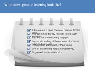 What does ‘good' e-learning look like?
E-learning is a good choice of medium for this
topicThe content is directly relevant to real-work
problemsThe learner is emotionally engaged
Lots of storytelling at the expense of abstract
rules and conceptsPictures and videos rather than words
Lots of challenging, relevant interactivity
Organised into small chunks
 
