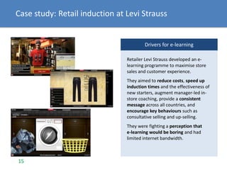 Case study: Retail induction at Levi Strauss
Drivers for e-learning
Retailer Levi Strauss developed an e-
learning programme to maximise store
sales and customer experience.
They aimed to reduce costs, speed up
induction times and the effectiveness of
new starters, augment manager-led in-
store coaching, provide a consistent
message across all countries, and
encourage key behaviours such as
consultative selling and up-selling.
They were fighting a perception that
e-learning would be boring and had
limited internet bandwidth.
15
 