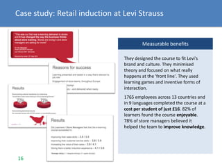 Measurable benefits
They designed the course to fit Levi's
brand and culture. They minimised
theory and focused on what really
happens at the 'front line'. They used
learning games and inventive forms of
interaction.
1765 employees across 13 countries and
in 9 languages completed the course at a
cost per student of just £16. 82% of
learners found the course enjoyable.
78% of store managers believed it
helped the team to improve knowledge.
16
Case study: Retail induction at Levi Strauss
 