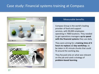 Case study: Financial systems training at Compass
Measurable benefits
Compass Group is the world's leading
provider of food and support
services, with 90,000 employees
operating in 7000 locations. They needed
to get operations managers up to speed
with the financial systems they use daily.
They were aiming for a training time of 4
hours to replace a 2 day workshop, to
be taken in 45 minute chunks that could
fit around the working day.
They focused only on what was relevant
on the job and used a strategy of
problem-based learning.
17
 