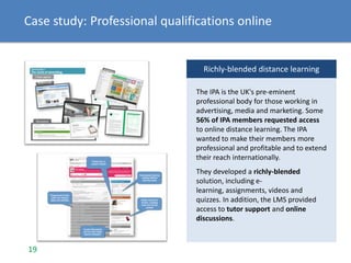 Case study: Professional qualifications online
Richly-blended distance learning
The IPA is the UK's pre-eminent
professional body for those working in
advertising, media and marketing. Some
56% of IPA members requested access
to online distance learning. The IPA
wanted to make their members more
professional and profitable and to extend
their reach internationally.
They developed a richly-blended
solution, including e-
learning, assignments, videos and
quizzes. In addition, the LMS provided
access to tutor support and online
discussions.
19
 