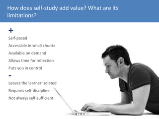 How does self-study add value? What are its
limitations?
+
Self-paced
Accessible in small chunks
Available on demand
Allows time for reflection
Puts you in control
Leaves the learner isolated
Requires self-discipline
-
Not always self-sufficient
 