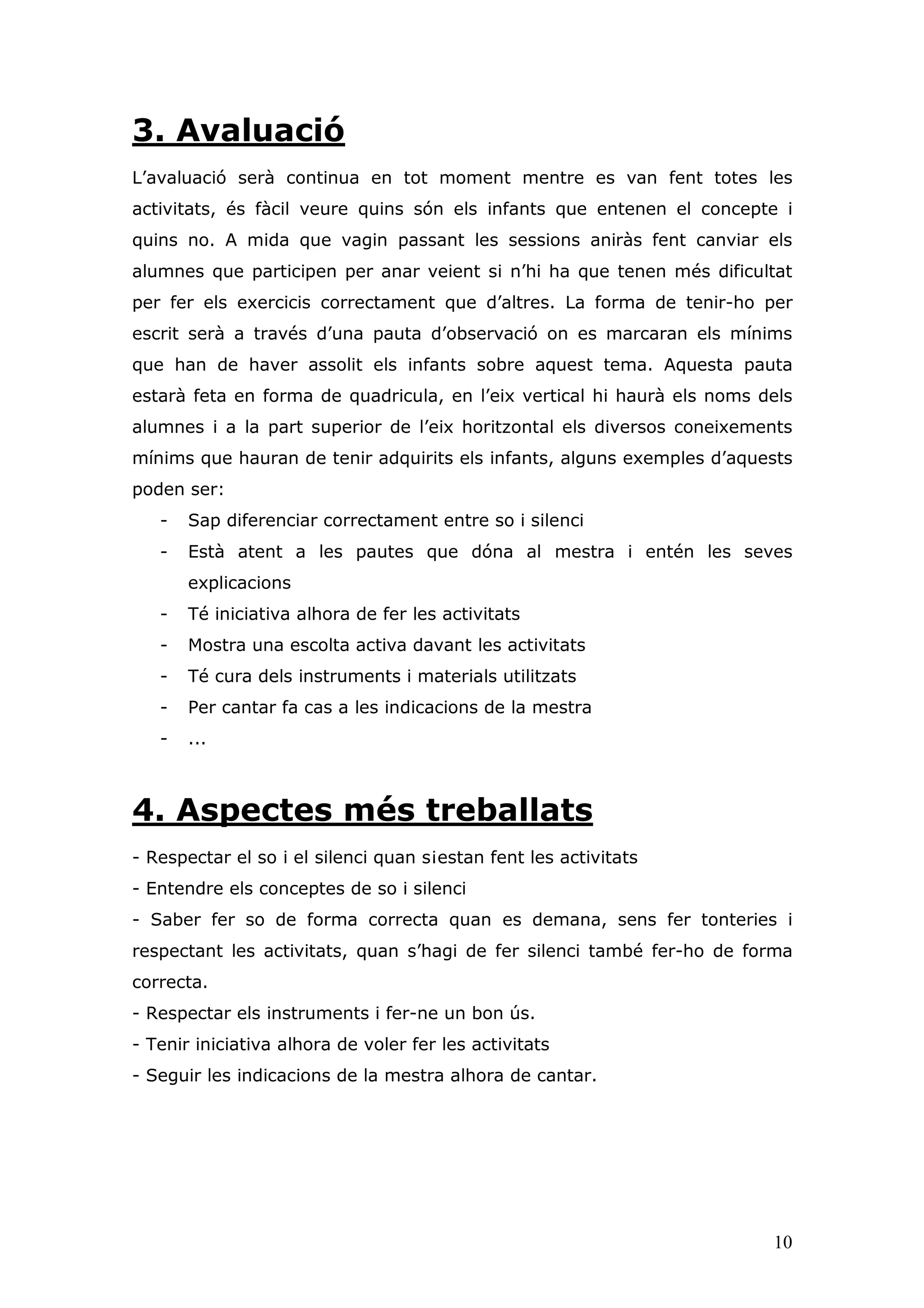 3. Avaluació
L’avaluació serà continua en tot moment mentre es van fent totes les
activitats, és fàcil veure quins són els infants que entenen el concepte i
quins no. A mida que vagin passant les sessions aniràs fent canviar els
alumnes que participen per anar veient si n’hi ha que tenen més dificultat
per fer els exercicis correctament que d’altres. La forma de tenir-ho per
escrit serà a través d’una pauta d’observació on es marcaran els mínims
que han de haver assolit els infants sobre aquest tema. Aquesta pauta
estarà feta en forma de quadricula, en l’eix vertical hi haurà els noms dels
alumnes i a la part superior de l’eix horitzontal els diversos coneixements
mínims que hauran de tenir adquirits els infants, alguns exemples d’aquests
poden ser:
   -   Sap diferenciar correctament entre so i silenci
   -   Està atent a les pautes que dóna al mestra i entén les seves
       explicacions
   -   Té iniciativa alhora de fer les activitats
   -   Mostra una escolta activa davant les activitats
   -   Té cura dels instruments i materials utilitzats
   -   Per cantar fa cas a les indicacions de la mestra
   -   ...



4. Aspectes més treballats
- Respectar el so i el silenci quan s¡estan fent les activitats
- Entendre els conceptes de so i silenci
- Saber fer so de forma correcta quan es demana, sens fer tonteries i
respectant les activitats, quan s’hagi de fer silenci també fer-ho de forma
correcta.
- Respectar els instruments i fer-ne un bon ús.
- Tenir iniciativa alhora de voler fer les activitats
- Seguir les indicacions de la mestra alhora de cantar.




                                                                         10
 