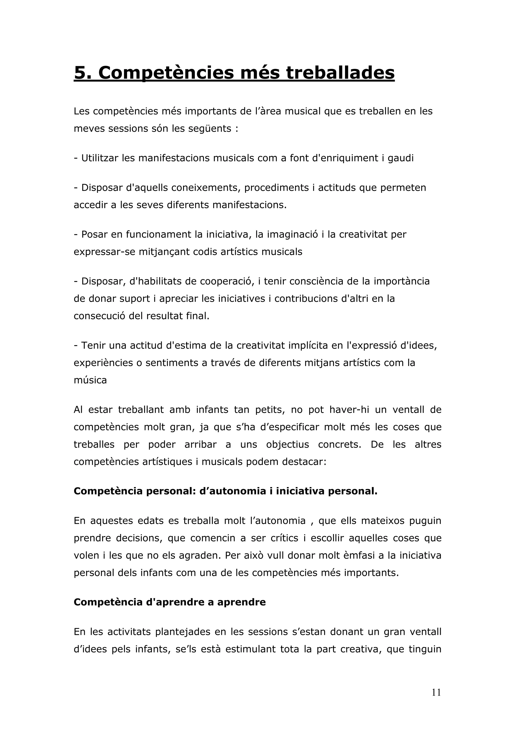 5. Competències més treballades

Les competències més importants de l’àrea musical que es treballen en les
meves sessions són les següents :


- Utilitzar les manifestacions musicals com a font d'enriquiment i gaudi


- Disposar d'aquells coneixements, procediments i actituds que permeten
accedir a les seves diferents manifestacions.


- Posar en funcionament la iniciativa, la imaginació i la creativitat per
expressar-se mitjançant codis artístics musicals


- Disposar, d'habilitats de cooperació, i tenir consciència de la importància
de donar suport i apreciar les iniciatives i contribucions d'altri en la
consecució del resultat final.


- Tenir una actitud d'estima de la creativitat implícita en l'expressió d'idees,
experiències o sentiments a través de diferents mitjans artístics com la
música


Al estar treballant amb infants tan petits, no pot haver-hi un ventall de
competències molt gran, ja que s’ha d’especificar molt més les coses que
treballes per poder arribar a uns objectius concrets. De les altres
competències artístiques i musicals podem destacar:


Competència personal: d’autonomia i iniciativa personal.


En aquestes edats es treballa molt l’autonomia , que ells mateixos puguin
prendre decisions, que comencin a ser crítics i escollir aquelles coses que
volen i les que no els agraden. Per això vull donar molt èmfasi a la iniciativa
personal dels infants com una de les competències més importants.


Competència d'aprendre a aprendre


En les activitats plantejades en les sessions s’estan donant un gran ventall
d’idees pels infants, se’ls està estimulant tota la part creativa, que tinguin



                                                                                11
 