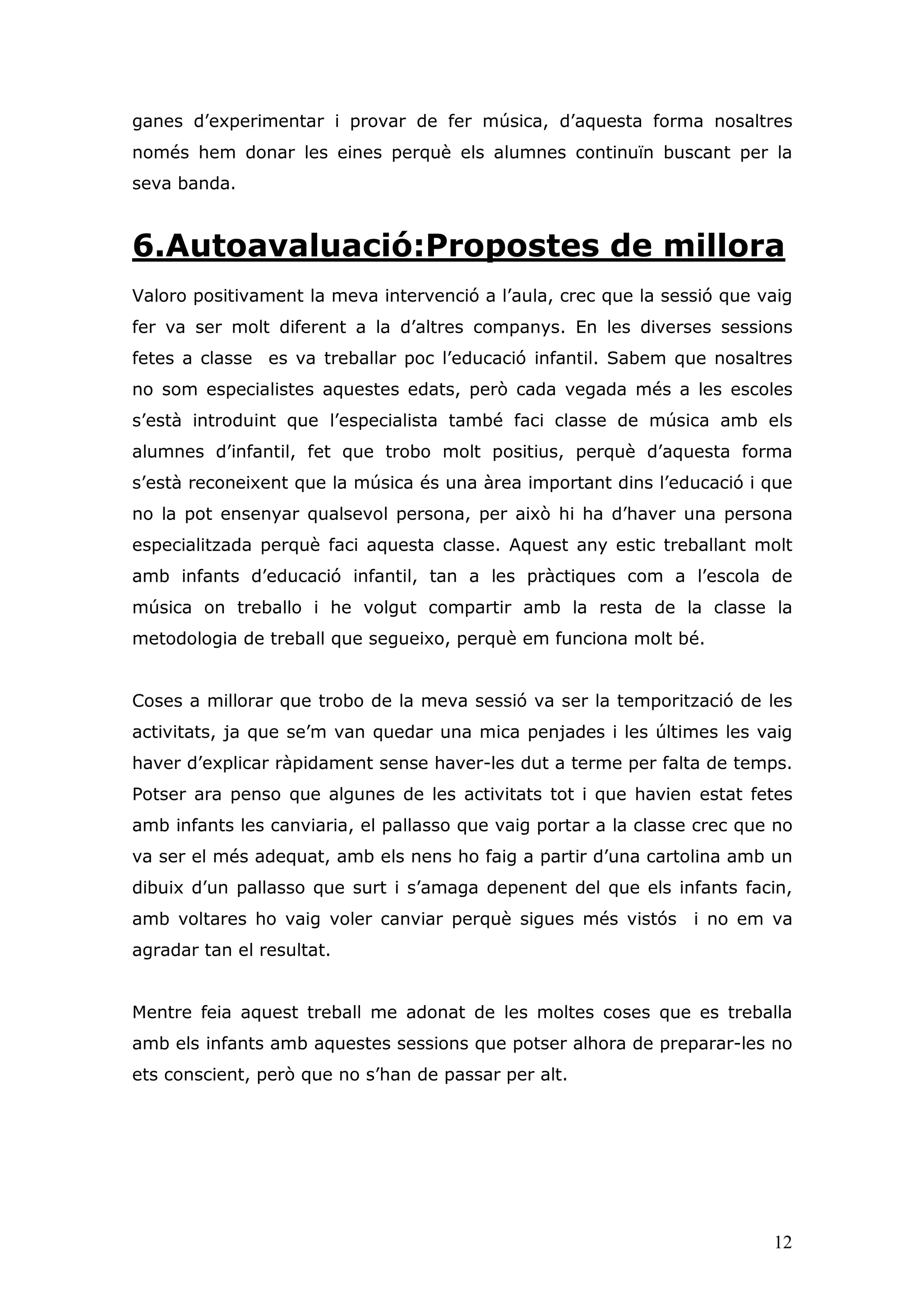 ganes d’experimentar i provar de fer música, d’aquesta forma nosaltres
només hem donar les eines perquè els alumnes continuïn buscant per la
seva banda.


6.Autoavaluació:Propostes de millora
Valoro positivament la meva intervenció a l’aula, crec que la sessió que vaig
fer va ser molt diferent a la d’altres companys. En les diverses sessions
fetes a classe es va treballar poc l’educació infantil. Sabem que nosaltres
no som especialistes aquestes edats, però cada vegada més a les escoles
s’està introduint que l’especialista també faci classe de música amb els
alumnes d’infantil, fet que trobo molt positius, perquè d’aquesta forma
s’està reconeixent que la música és una àrea important dins l’educació i que
no la pot ensenyar qualsevol persona, per això hi ha d’haver una persona
especialitzada perquè faci aquesta classe. Aquest any estic treballant molt
amb infants d’educació infantil, tan a les pràctiques com a l’escola de
música on treballo i he volgut compartir amb la resta de la classe la
metodologia de treball que segueixo, perquè em funciona molt bé.


Coses a millorar que trobo de la meva sessió va ser la temporització de les
activitats, ja que se’m van quedar una mica penjades i les últimes les vaig
haver d’explicar ràpidament sense haver-les dut a terme per falta de temps.
Potser ara penso que algunes de les activitats tot i que havien estat fetes
amb infants les canviaria, el pallasso que vaig portar a la classe crec que no
va ser el més adequat, amb els nens ho faig a partir d’una cartolina amb un
dibuix d’un pallasso que surt i s’amaga depenent del que els infants facin,
amb voltares ho vaig voler canviar perquè sigues més vistós       i no em va
agradar tan el resultat.


Mentre feia aquest treball me adonat de les moltes coses que es treballa
amb els infants amb aquestes sessions que potser alhora de preparar-les no
ets conscient, però que no s’han de passar per alt.




                                                                           12
 
