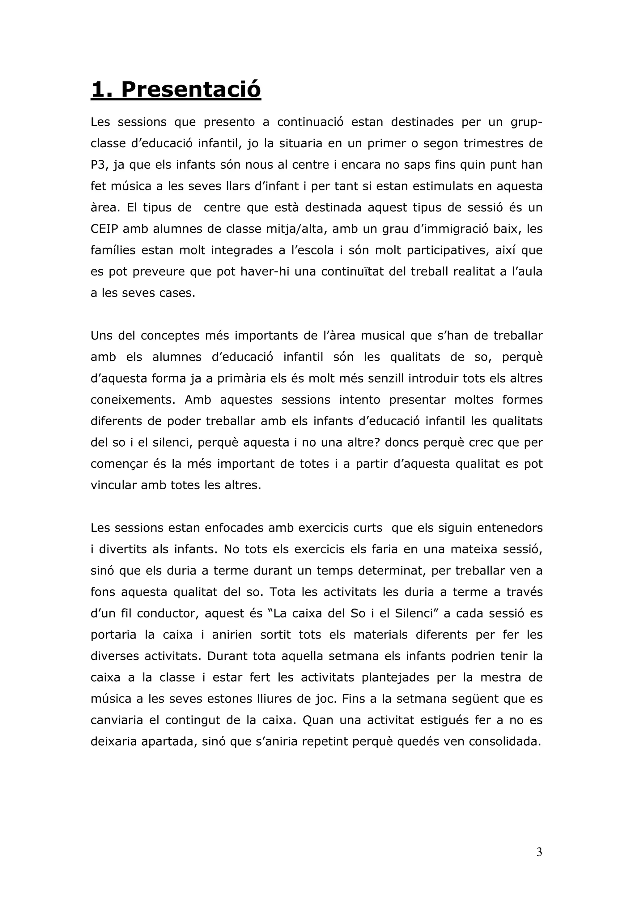 1. Presentació
Les sessions que presento a continuació estan destinades per un grup-
classe d’educació infantil, jo la situaria en un primer o segon trimestres de
P3, ja que els infants són nous al centre i encara no saps fins quin punt han
fet música a les seves llars d’infant i per tant si estan estimulats en aquesta
àrea. El tipus de    centre que està destinada aquest tipus de sessió és un
CEIP amb alumnes de classe mitja/alta, amb un grau d’immigració baix, les
famílies estan molt integrades a l’escola i són molt participatives, així que
es pot preveure que pot haver-hi una continuïtat del treball realitat a l’aula
a les seves cases.


Uns del conceptes més importants de l’àrea musical que s’han de treballar
amb els alumnes d’educació infantil són les qualitats de so, perquè
d’aquesta forma ja a primària els és molt més senzill introduir tots els altres
coneixements. Amb aquestes sessions intento presentar moltes formes
diferents de poder treballar amb els infants d’educació infantil les qualitats
del so i el silenci, perquè aquesta i no una altre? doncs perquè crec que per
començar és la més important de totes i a partir d’aquesta qualitat es pot
vincular amb totes les altres.


Les sessions estan enfocades amb exercicis curts que els siguin entenedors
i divertits als infants. No tots els exercicis els faria en una mateixa sessió,
sinó que els duria a terme durant un temps determinat, per treballar ven a
fons aquesta qualitat del so. Tota les activitats les duria a terme a través
d’un fil conductor, aquest és “La caixa del So i el Silenci” a cada sessió es
portaria la caixa i anirien sortit tots els materials diferents per fer les
diverses activitats. Durant tota aquella setmana els infants podrien tenir la
caixa a la classe i estar fert les activitats plantejades per la mestra de
música a les seves estones lliures de joc. Fins a la setmana següent que es
canviaria el contingut de la caixa. Quan una activitat estigués fer a no es
deixaria apartada, sinó que s’aniria repetint perquè quedés ven consolidada.




                                                                             3
 