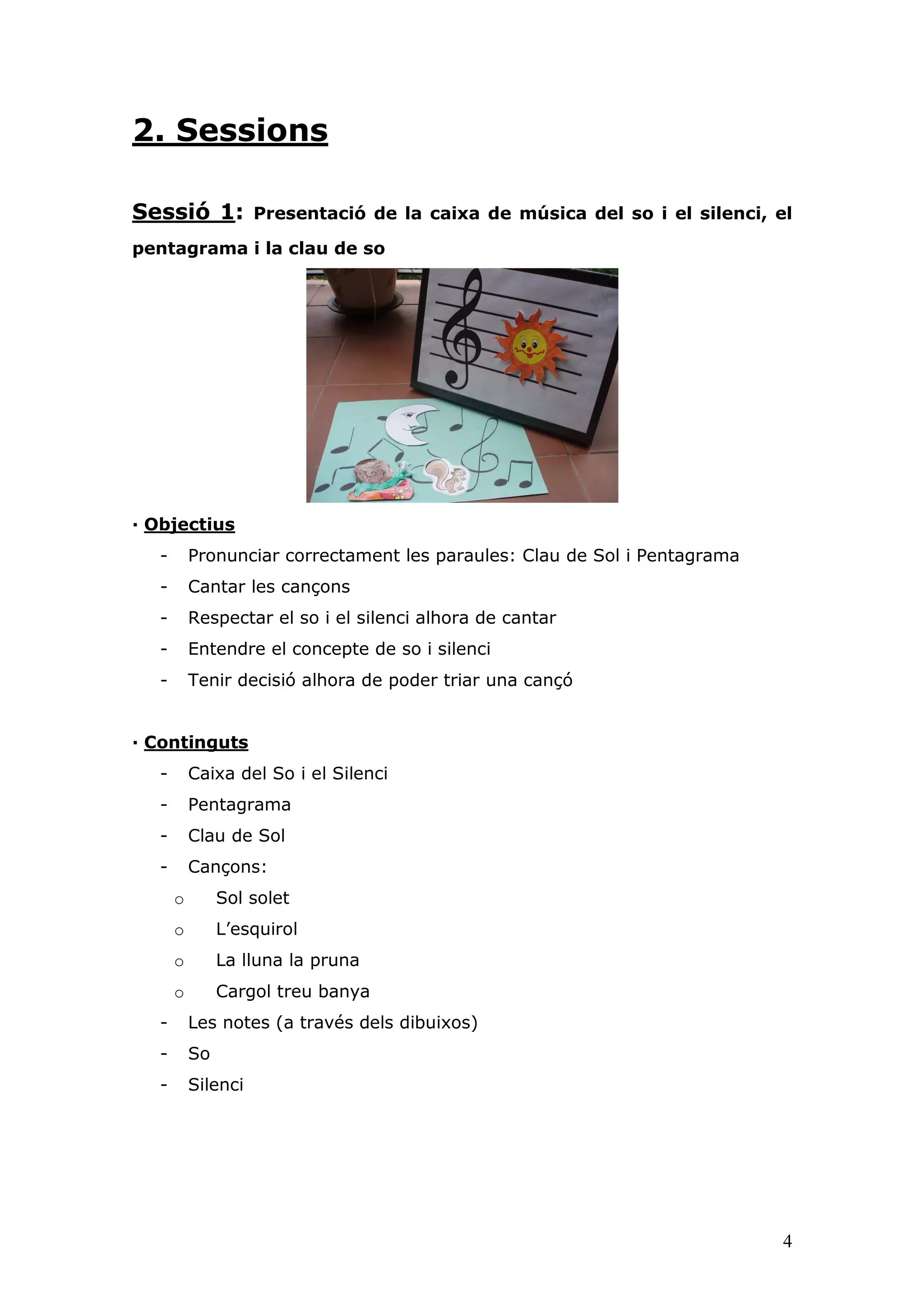 2. Sessions

Sessió 1:           Presentació de la caixa de música del so i el silenci, el

pentagrama i la clau de so




— Objectius
  -       Pronunciar correctament les paraules: Clau de Sol i Pentagrama
  -       Cantar les cançons
  -       Respectar el so i el silenci alhora de cantar
  -       Entendre el concepte de so i silenci
  -       Tenir decisió alhora de poder triar una cançó


— Continguts
  -       Caixa del So i el Silenci
  -       Pentagrama
  -       Clau de Sol
  -       Cançons:
      o        Sol solet
      o        L’esquirol
      o        La lluna la pruna
      o        Cargol treu banya
  -       Les notes (a través dels dibuixos)
  -       So
  -       Silenci




                                                                            4
 