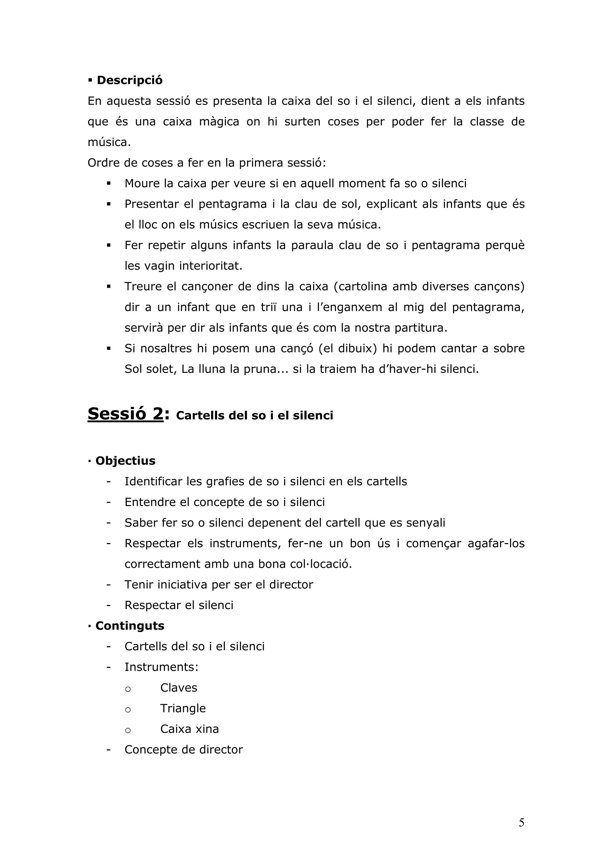 Descripció
En aquesta sessió es presenta la caixa del so i el silenci, dient a els infants
que és una caixa màgica on hi surten coses per poder fer la classe de
música.
Ordre de coses a fer en la primera sessió:
       Moure la caixa per veure si en aquell moment fa so o silenci
       Presentar el pentagrama i la clau de sol, explicant als infants que és
       el lloc on els músics escriuen la seva música.
       Fer repetir alguns infants la paraula clau de so i pentagrama perquè
       les vagin interioritat.
       Treure el cançoner de dins la caixa (cartolina amb diverses cançons)
       dir a un infant que en triï una i l’enganxem al mig del pentagrama,
       servirà per dir als infants que és com la nostra partitura.
       Si nosaltres hi posem una cançó (el dibuix) hi podem cantar a sobre
       Sol solet, La lluna la pruna... si la traiem ha d’haver-hi silenci.



Sessió 2:        Cartells del so i el silenci


— Objectius
   -   Identificar les grafies de so i silenci en els cartells
   -   Entendre el concepte de so i silenci
   -   Saber fer so o silenci depenent del cartell que es senyali
   -   Respectar els instruments, fer-ne un bon ús i començar agafar-los
       correctament amb una bona col—locació.
   -   Tenir iniciativa per ser el director
   -   Respectar el silenci
— Continguts
   -   Cartells del so i el silenci
   -   Instruments:
       o      Claves
       o      Triangle
       o      Caixa xina
   -   Concepte de director




                                                                             5
 