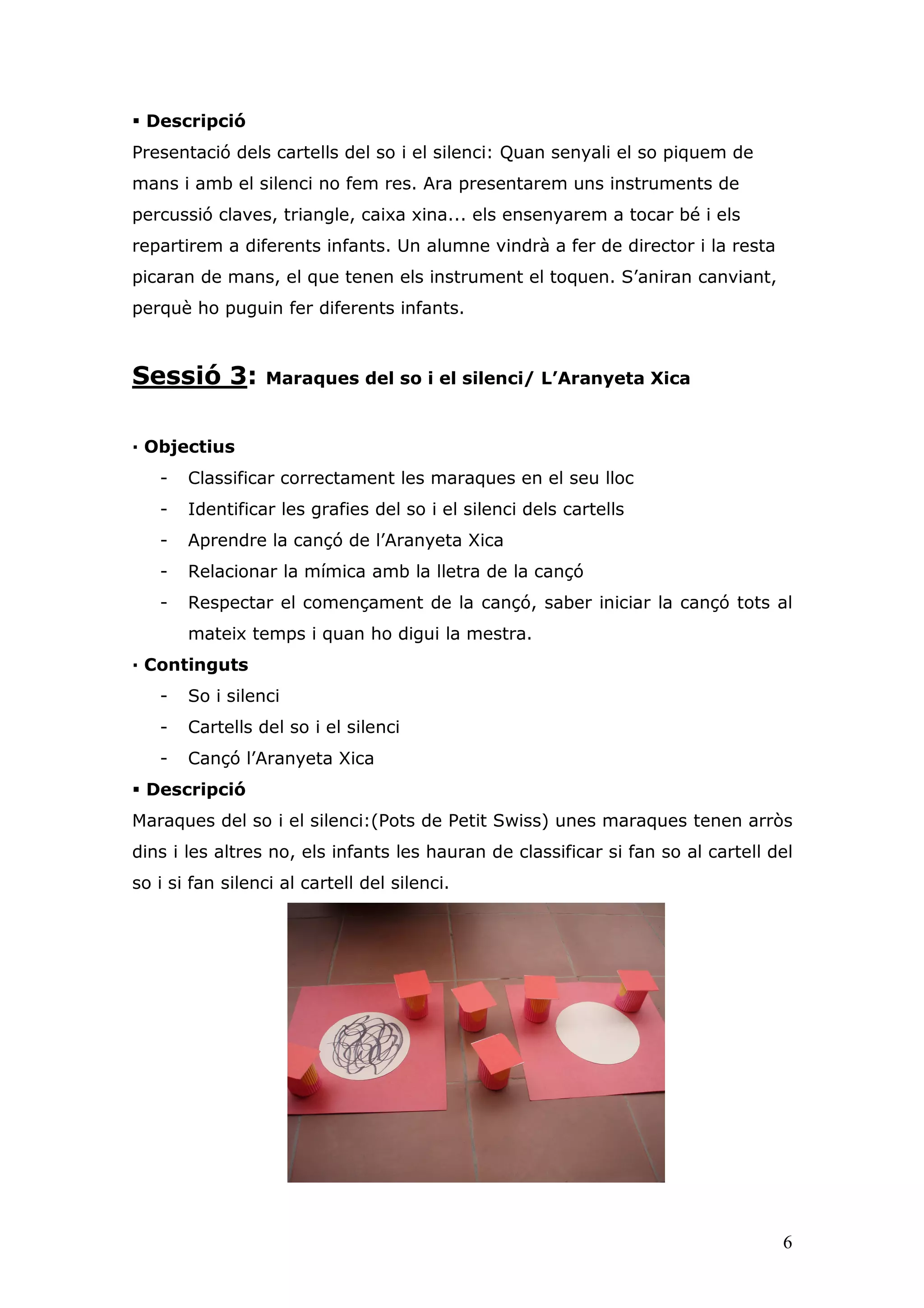 Descripció
Presentació dels cartells del so i el silenci: Quan senyali el so piquem de
mans i amb el silenci no fem res. Ara presentarem uns instruments de
percussió claves, triangle, caixa xina... els ensenyarem a tocar bé i els
repartirem a diferents infants. Un alumne vindrà a fer de director i la resta
picaran de mans, el que tenen els instrument el toquen. S’aniran canviant,
perquè ho puguin fer diferents infants.



Sessió 3:         Maraques del so i el silenci/ L’Aranyeta Xica


— Objectius
   -   Classificar correctament les maraques en el seu lloc
   -   Identificar les grafies del so i el silenci dels cartells
   -   Aprendre la cançó de l’Aranyeta Xica
   -   Relacionar la mímica amb la lletra de la cançó
   -   Respectar el començament de la cançó, saber iniciar la cançó tots al
       mateix temps i quan ho digui la mestra.
— Continguts
   -   So i silenci
   -   Cartells del so i el silenci
   -   Cançó l’Aranyeta Xica
 Descripció
Maraques del so i el silenci:(Pots de Petit Swiss) unes maraques tenen arròs
dins i les altres no, els infants les hauran de classificar si fan so al cartell del
so i si fan silenci al cartell del silenci.




                                                                                  6
 