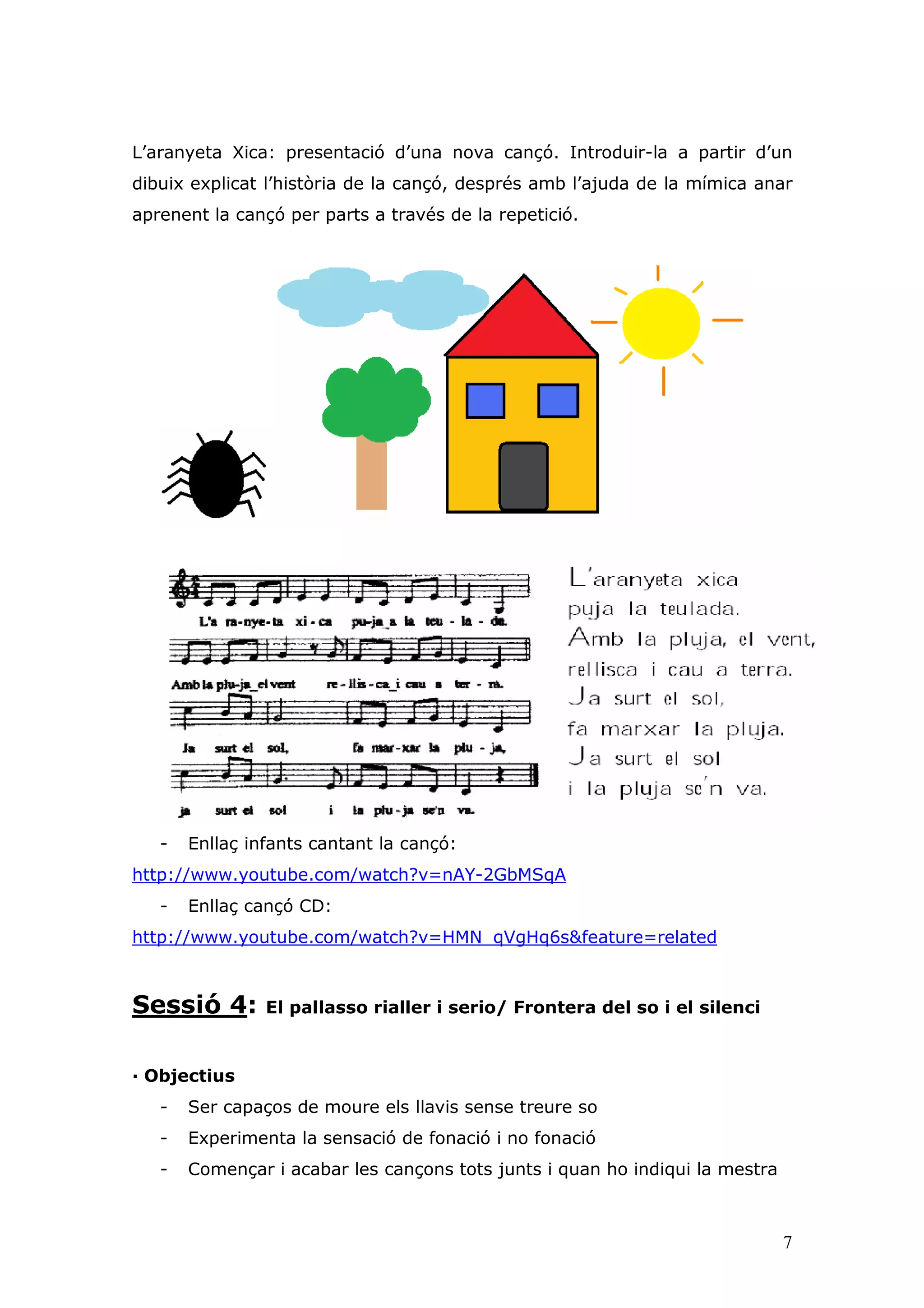 L’aranyeta Xica: presentació d’una nova cançó. Introduir-la a partir d’un
dibuix explicat l’història de la cançó, després amb l’ajuda de la mímica anar
aprenent la cançó per parts a través de la repetició.




   -   Enllaç infants cantant la cançó:
http://www.youtube.com/watch?v=nAY-2GbMSqA
   -   Enllaç cançó CD:
http://www.youtube.com/watch?v=HMN_qVgHq6s&feature=related



Sessió 4:       El pallasso rialler i serio/ Frontera del so i el silenci


— Objectius
   -   Ser capaços de moure els llavis sense treure so
   -   Experimenta la sensació de fonació i no fonació
   -   Començar i acabar les cançons tots junts i quan ho indiqui la mestra



                                                                              7
 