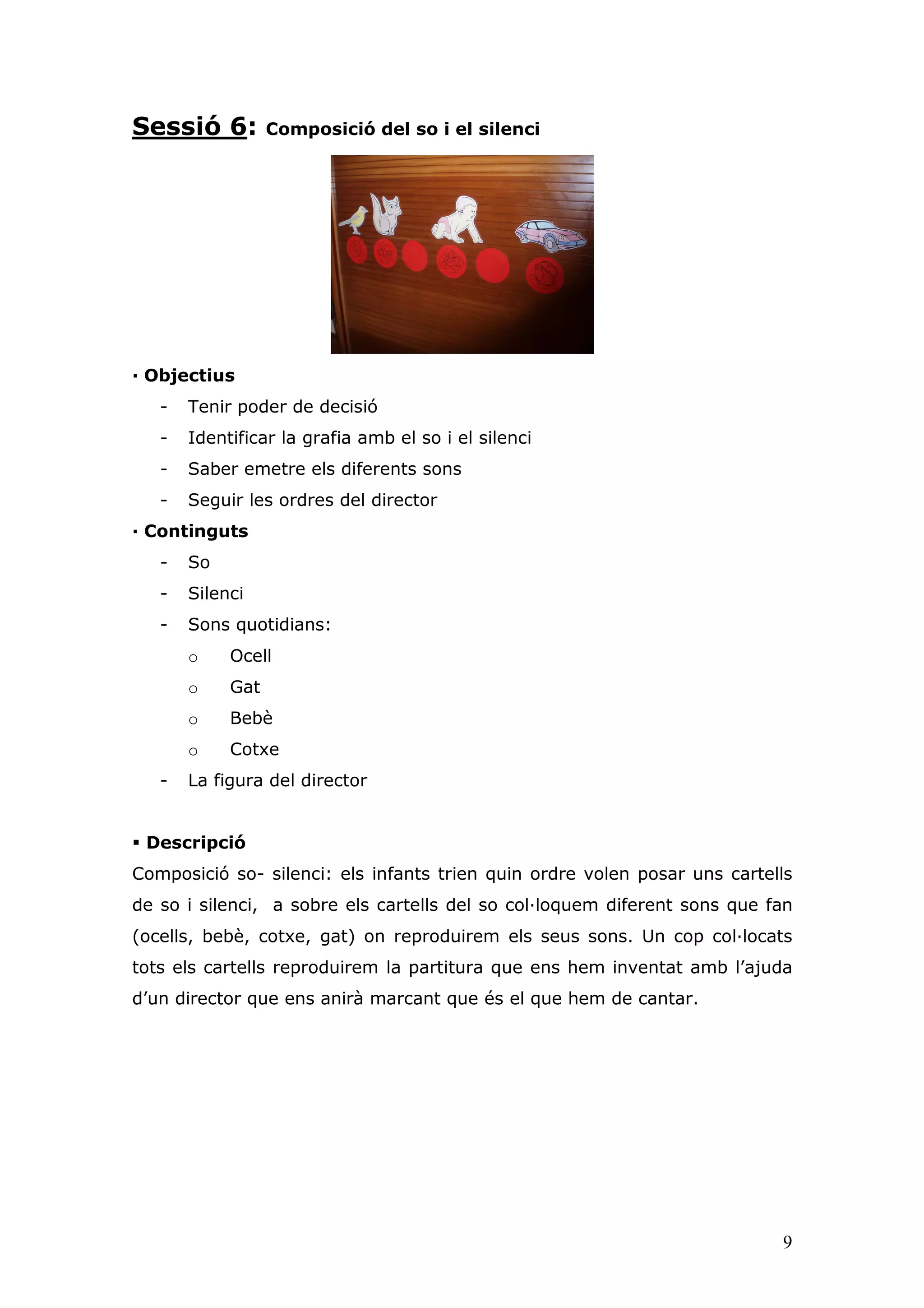 Sessió 6:         Composició del so i el silenci




— Objectius
   -   Tenir poder de decisió
   -   Identificar la grafia amb el so i el silenci
   -   Saber emetre els diferents sons
   -   Seguir les ordres del director
— Continguts
   -   So
   -   Silenci
   -   Sons quotidians:
       o    Ocell
       o    Gat
       o    Bebè
       o    Cotxe
   -   La figura del director


 Descripció
Composició so- silenci: els infants trien quin ordre volen posar uns cartells
de so i silenci, a sobre els cartells del so col—loquem diferent sons que fan
(ocells, bebè, cotxe, gat) on reproduirem els seus sons. Un cop col—locats
tots els cartells reproduirem la partitura que ens hem inventat amb l’ajuda
d’un director que ens anirà marcant que és el que hem de cantar.




                                                                           9
 