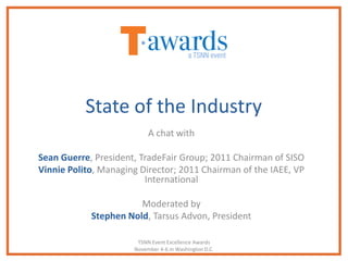 State of the Industry
                           A chat with

Sean Guerre, President, TradeFair Group; 2011 Chairman of SISO
Vinnie Polito, Managing Director; 2011 Chairman of the IAEE, VP
                         International

                       Moderated by
            Stephen Nold, Tarsus Advon, President

                       TSNN Event Excellence Awards
                      November 4-6 in Washington D.C.
 