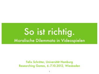 So ist richtig.
Moralische Dilemmata in Videospielen




       Felix Schröter, Universität Hamburg
  Researching Games, 6.-7.10.2012, Wiesbaden
                      !1
 