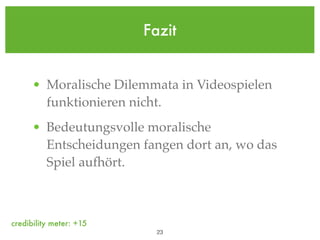 Fazit


      • Moralische Dilemmata in Videospielen
        funktionieren nicht.
      • Bedeutungsvolle moralische
        Entscheidungen fangen dort an, wo das
        Spiel aufhört.



credibility meter: +15
                           !23
 