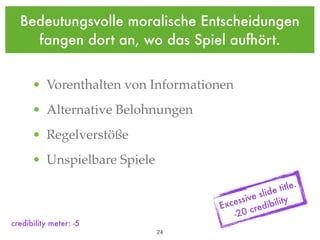 Bedeutungsvolle moralische Entscheidungen
    fangen dort an, wo das Spiel aufhört.


      • Vorenthalten von Informationen
      • Alternative Belohnungen
      • Regelverstöße
      • Unspielbare Spiele

                                                        itle.
                                                  ide t
                                       essi ve sl lity
                                    Exc      cre dibi
                                        -20
credibility meter: -5
                             !24
 
