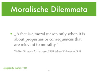 Moralische Dilemmata


      • „A fact is a moral reason only when it is
        about properties or consequences that
        are relevant to morality.“
          Walter Sinnott-Armstrong 1988: Moral Dilemmas, S. 8




credibility meter: +10
                                    !5
 