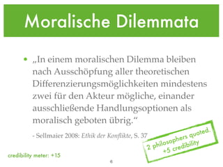Moralische Dilemmata

      • „In einem moralischen Dilemma bleiben
        nach Ausschöpfung aller theoretischen
        Differenzierungsmöglichkeiten mindestens
        zwei für den Akteur mögliche, einander
        ausschließende Handlungsoptionen als
        moralisch geboten übrig.“
                                                                       quo ted.
                                                                  hers y
          - Sellmaier 2008: Ethik der Konﬂikte, S. 37
                                                               sop
                                                        2philo       ibilit
                                                             +5  cred
credibility meter: +15
                                       !6
 