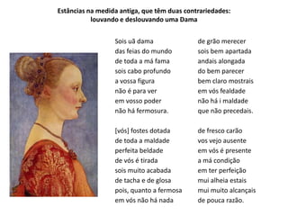 Estâncias na medida antiga, que têm duas contrariedades:
           louvando e deslouvando uma Dama


                  Sois uã dama               de grão merecer
                  das feias do mundo         sois bem apartada
                  de toda a má fama          andais alongada
                  sois cabo profundo         do bem parecer
                  a vossa figura             bem claro mostrais
                  não é para ver             em vós fealdade
                  em vosso poder             não há i maldade
                  não há fermosura.          que não precedais.

                  [vós] fostes dotada        de fresco carão
                  de toda a maldade          vos vejo ausente
                  perfeita beldade           em vós é presente
                  de vós é tirada            a má condição
                  sois muito acabada         em ter perfeição
                  de tacha e de glosa        mui alheia estais
                  pois, quanto a fermosa     mui muito alcançais
                  em vós não há nada         de pouca razão.
 