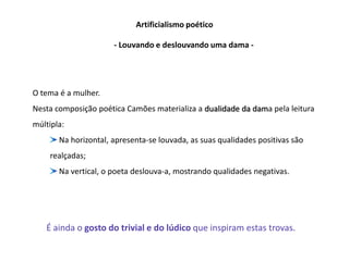 Artificialismo poético

                      - Louvando e deslouvando uma dama -




O tema é a mulher.
Nesta composição poética Camões materializa a dualidade da dama pela leitura
múltipla:
       Na horizontal, apresenta-se louvada, as suas qualidades positivas são
    realçadas;
       Na vertical, o poeta deslouva-a, mostrando qualidades negativas.




   É ainda o gosto do trivial e do lúdico que inspiram estas trovas.
 
