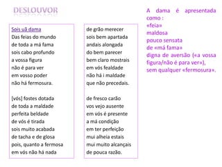 A dama é apresentada
                                               como :
                                               «feia»
Sois uã dama             de grão merecer
                                               maldosa
Das feias do mundo       sois bem apartada
                                               pouco sensata
de toda a má fama        andais alongada
                                               de «má fama»
sois cabo profundo       do bem parecer
                                               digna de aversão («a vossa
a vossa figura           bem claro mostrais    figura/não é para ver»),
não é para ver           em vós fealdade       sem qualquer «fermosura».
em vosso poder           não há i maldade
não há fermosura.        que não precedais.

[vós] fostes dotada      de fresco carão
de toda a maldade        vos vejo ausente
perfeita beldade         em vós é presente
de vós é tirada          a má condição
sois muito acabada       em ter perfeição
de tacha e de glosa      mui alheia estais
pois, quanto a fermosa   mui muito alcançais
em vós não há nada       de pouca razão.
 