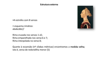 Estrutura externa




•4 estrofes com 8 versos

• esquema rimático:
ababcddc//

Rima cruzada nos versos 1 a5;
Rima emparelhada nos verso 6 e 7;
Rima interpolada no verso 8;

Quanto à escansão (nº sílabas métricas) encontramos a medida velha;
isto é, verso de redondilha menor (5)
 