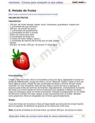 6. Helado de frutas
[http://www.mailxmail.com/curso-helados/helado-frutas]
HELADO DE FRUTAS
Ingredientes:
- 750 grs. de frutas frescas: fresas, mora, frambuesa, guanábana, níspero etc.
- 1 cucharada de jugo de limón
- 300 grs. de azúcar en polvo
- 1 cucharadita de estabilizante
- 3 cucharadas de Ron o brandy
- 500cc de crema para batir
- 2 cucharadas de leche fría
- 2 claras de huevo (60grs. aprox.)
- 1 cucharada de esencia de la fruta que se este usando
- Sirope
- 250 grs. de frutas, 225 grs. de azúcar (1 taza) agua.
Procedimiento:
Limpie y lave las frutas, lleve a la licuadora y licue sin agua, agréguele el azúcar en
polvo, el estabilizante, el jugo de limón y el ron. Reserve. Aparte, sobre un bol con
hielo, bata la crema, añada las dos cucharadas de leche y termine de batir hasta
montarla. En otro recipiente, bata las dos claras a punto de nieve y agregue la
esencia justo antes de terminar de levantar. Seguidamente, incorporamos la mezcla
de frutas a la crema batida en forma envolvente con espátula o batidor de globo,
luego el merengue, igual, en forma envolvente. Coloque la preparación en un molde
de aluminio húmedo con tapa. Saque el aire sacudiendo bien el molde, dándole
unos golpecitos; lleve al congelador por 8 horas aproximadamente.
Sirope:
Licue las frutas con el azúcar y lleve al fuego hasta que dé punto de sirope líquido;
pero no aguado. Al refrescar se guarda en un frasco por ocho días.
Nota: Cuando el helado es de fruta dulce, se utilizan 250 grs. de azúcar en polvo.
Descubre miles de cursos como éste en www.mailxmail.com 11
mailxmail - Cursos para compartir lo que sabes
 