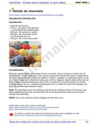 7. Helado de chocolate
[http://www.mailxmail.com/curso-helados/helado-chocolate]
HELADO DE CHOCHOLATE
Ingredientes:
- 8 yemas de huevo
- 175c.c. de agua (3/4) de taza
- 1 cucharadita de estabilizante
- 300 grs. de azúcar en polvo
- 200 grs. de chocolate bitter
- 3 cucharadas de ron
- 750 grs. de crema para batir
Procedimiento:
Bata las yemas hasta que pierdan el olor y el color. Una el azúcar en polvo con el
estabilizante, cuele y agregue a las yemas, lleve esta mezcla de nuevo a fuego lento
sin dejar de mover con paleta de madera; al hervir, apague y colóquela sobre un bol
con hielo y bata con la batidora hasta que enfrié y espese. Aparte sobre otro bol con
hielo y bata la crema hasta que este firme; incorpore la mezcla anterior en forma
envolvente con el ron y vierta la preparación en un molde de aluminio húmedo con
tapa. Se sacude para sacarle el aire.
Nota: Es importante para los helados que lleven la mezcla cocida con huevos, que
sean coladas antes de la incorporación de la crema para batir para que la crema
resulte mas delicada.
NOTA: Con este capítulo hemos llegado al final del curso.
Visita más cursos como este en mailxmail:
[http://www.mailxmail.com/cursos-cocina-alimentacion]
[http://www.mailxmail.com/cursos-cocina]
¡Tu opinión cuenta! Lee todas las opiniones de este curso y déjanos la tuya:
[http://www.mailxmail.com/curso-helados/opiniones]
Descubre miles de cursos como éste en www.mailxmail.com 13
mailxmail - Cursos para compartir lo que sabes
 