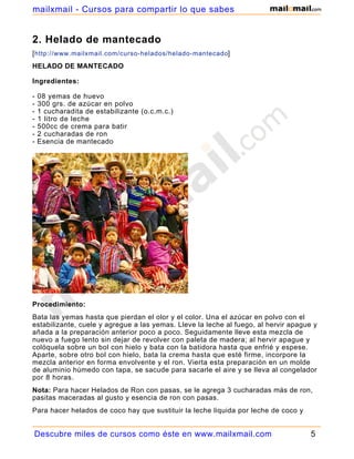 2. Helado de mantecado
[http://www.mailxmail.com/curso-helados/helado-mantecado]
HELADO DE MANTECADO
Ingredientes:
- 08 yemas de huevo
- 300 grs. de azúcar en polvo
- 1 cucharadita de estabilizante (o.c.m.c.)
- 1 litro de leche
- 500cc de crema para batir
- 2 cucharadas de ron
- Esencia de mantecado
Procedimiento:
Bata las yemas hasta que pierdan el olor y el color. Una el azúcar en polvo con el
estabilizante, cuele y agregue a las yemas. Lleve la leche al fuego, al hervir apague y
añada a la preparación anterior poco a poco. Seguidamente lleve esta mezcla de
nuevo a fuego lento sin dejar de revolver con paleta de madera; al hervir apague y
colóquela sobre un bol con hielo y bata con la batidora hasta que enfrié y espese.
Aparte, sobre otro bol con hielo, bata la crema hasta que esté firme, incorpore la
mezcla anterior en forma envolvente y el ron. Vierta esta preparación en un molde
de aluminio húmedo con tapa, se sacude para sacarle el aire y se lleva al congelador
por 8 horas.
Nota: Para hacer Helados de Ron con pasas, se le agrega 3 cucharadas más de ron,
pasitas maceradas al gusto y esencia de ron con pasas.
Para hacer helados de coco hay que sustituir la leche liquida por leche de coco y
apartar una taza de coco rallado para agregársela al helado ya cuajado, luego se
Descubre miles de cursos como éste en www.mailxmail.com 5
mailxmail - Cursos para compartir lo que sabes
 