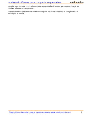 apartar una taza de coco rallado para agregársela al helado ya cuajado, luego se
vuelve a llevar al congelador.
Se recomienda prepararlos en la noche para no estar abriendo el congelador, ni
destapar el molde.
Descubre miles de cursos como éste en www.mailxmail.com 6
mailxmail - Cursos para compartir lo que sabes
 