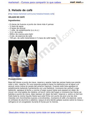 3. Helado de café
[http://www.mailxmail.com/curso-helados/helado-cafe]
HELADO DE CAFÉ
Ingredientes:
- 8 claras de huevos a punto de nieve más 4 yemas
- ½ taza de agua
- 4 tazas de azúcar
- 1 cdta. de estabilizante (o.c.m.c.)
- ½ Lt. de Leche
- 500cc de crema para batir
- 2 cds. de esencia de café
- 100 grs. de café instantáneo ó ½ taza de café fuerte
Procedimiento:
Bata las claras a punto de nieve, reserve y aparte; bata las yemas hasta que pierda
color y olor, reserve. En una cacerola ponga a hacer la melcocha con el agua y el
azúcar como indica la receta del anterior capitulo. Cuando esté lista agregue el
estabilizante batiendo fuertemente con una batidora, incorpore las yemas y siga
batiendo, agregue la leche y cocine a fuego suave hasta que espese sin dejar de
mover con una paleta de madera; al hervir retire del fuego e incorpore las claras ya
batidas a punto de nieve, deje reposar sin dejar de batir, reserve y, sobre un bol con
hielo bata la crema liquida hasta que este firme con punto de pico una las dos
mesclas con movimientos suaves y envolventes, incorpore el café y la esencia; vacíe
en embase de aluminio o plástico, saque el aire dando golpes suaves sobre la mesa y
refrigere en el congelador durante 8 horas por lo menos.
Descubre miles de cursos como éste en www.mailxmail.com 7
mailxmail - Cursos para compartir lo que sabes
 