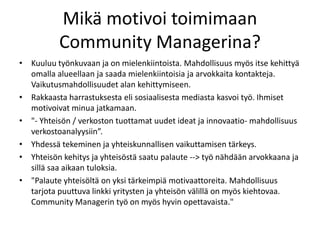 Mikä motivoi toimimaan
          Community Managerina?
• Kuuluu työnkuvaan ja on mielenkiintoista. Mahdollisuus myös itse kehittyä
  omalla alueellaan ja saada mielenkiintoisia ja arvokkaita kontakteja.
  Vaikutusmahdollisuudet alan kehittymiseen.
• Rakkaasta harrastuksesta eli sosiaalisesta mediasta kasvoi työ. Ihmiset
  motivoivat minua jatkamaan.
• "- Yhteisön / verkoston tuottamat uudet ideat ja innovaatio- mahdollisuus
  verkostoanalyysiin”.
• Yhdessä tekeminen ja yhteiskunnallisen vaikuttamisen tärkeys.
• Yhteisön kehitys ja yhteisöstä saatu palaute --> työ nähdään arvokkaana ja
  sillä saa aikaan tuloksia.
• "Palaute yhteisöltä on yksi tärkeimpiä motivaattoreita. Mahdollisuus
  tarjota puuttuva linkki yritysten ja yhteisön välillä on myös kiehtovaa.
  Community Managerin työ on myös hyvin opettavaista."
 