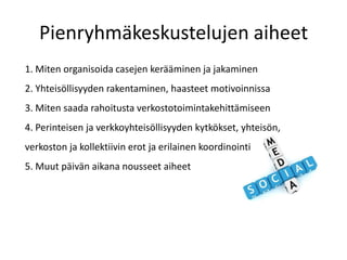 Pienryhmäkeskustelujen aiheet
1. Miten organisoida casejen kerääminen ja jakaminen
2. Yhteisöllisyyden rakentaminen, haasteet motivoinnissa
3. Miten saada rahoitusta verkostotoimintakehittämiseen
4. Perinteisen ja verkkoyhteisöllisyyden kytkökset, yhteisön,
verkoston ja kollektiivin erot ja erilainen koordinointi
5. Muut päivän aikana nousseet aiheet
 