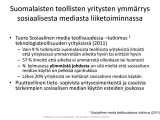 Suomalaisten teollisten yritysten ymmärrys
  sosiaalisesta mediasta liiketoiminnassa

• Tuore Sosiaalinen media teollisuudessa –tutkimus 1
  teknologiateollisuuden yrityksissä (2011)
   – Vain 9 % tutkituista suomalaisista teollisista yrityksistä ilmoitti
     että yrityksessä ymmärretään aihetta hyvin tai erittäin hyvin
   – 57 % ilmoitti että aihetta ei ymmärretä ollenkaan tai huonosti
   – N. kolmasosa ylimmästä johdosta on sitä mieltä että sosiaalisen
     median käyttö on pelkkää ajanhukkaa
   – Lähes 20% yrityksistä on kieltänyt sosiaalisen median käytön
• Puutteellinen tieto sopivista yritysesimerkeistä ja caseista
  tärkeimpien sosiaalisen median käytön esteiden joukossa



                                                         1 Sosiaalinen    media teollisuudessa- tutkimus (2011)
                Professori Hannu Kärkkäinen, Tampereen teknillinen yliopisto
 