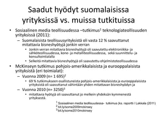 Saadut hyödyt suomalaisissa
      yrityksissä vs. muissa tutkituissa
• Sosiaalinen media teollisuudessa –tutkimus1 teknologiateollisuuden
  yrityksissä (2011):
   – Suomalaisista teollisuusyrityksistä oli vasta 12 % saavuttanut
     mitattavia bisneshyötyjä jonkin verran
       • Jonkin verran mitattavia bisneshyötyjä oli saavutettu elektroniikka- ja
         sähköteollisuudessa, kone- ja metalliteollisuudessa, sekä suunnittelu- ja
         konsultointialalla
       • Selkeitä mitattavia bisneshyötyjä oli saavutettu ohjelmistoteollisuudessa
• McKinseyn tutkimus pohjois-amerikkalaisista ja eurooppalaisista
  yrityksistä (eri toimialat):
   – Vuonna 2009 (n= 1 695)2
       • 69 % tutkimukseen osallistuneista pohjois-amerikkalaisista ja eurooppalaisista
         yrityksistä oli saavuttanut vähintään yhden mitattavan bisneshyödyn ja
   – Vuonna 2010 (n= 3250)3
       • mitattavia hyötyjä oli saavuttanut jo melkein yhdeksän kymmenestä
         yrityksestä.
                           1 Sosiaalinen media teollisuudessa- tutkimus (ks. raportti / Lakkala (2011)
                           2 bit.ly/some2009mckinsey
                           3 bit.ly/some2010mckinsey
 